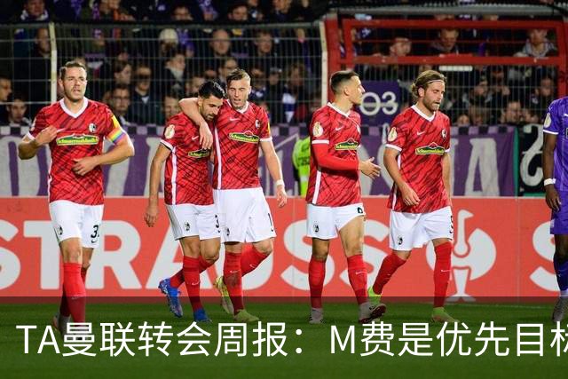 TA曼联转会周报：M费是优先目标，但曼联不愿匹配西汉姆要价